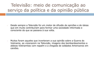 Televisão: meio de comunicação ao
serviço da política e da opinião pública


•   Desde sempre a Televisão foi um motor de difusão de opiniões e de ideias
    que em muito contribuíram para formar uma sociedade informada e
    consciente do que se passava à sua volta.



•   Muitos foram aqueles que inverteram a sua opinião sobre a Guerra do
    Vietname, ao visionarem na Televisão, imagens dos bombardeamentos a
    aldeias Vietnamitas com napalm e a chegada de soldados Americanos em
    caixões.
 