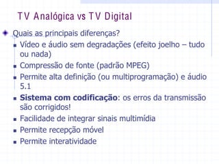 T V Analógica vs T V Digital
  Quais  as  principais  diferenças?  
„ Vídeo  e  áudio  sem  degradações  (efeito  joelho  ±  tudo  
ou  nada)  
„ Compressão  de  fonte  (padrão  MPEG)  
„ Permite  alta  definição  (ou  multiprogramação)  e  áudio  
5.1  
„ Sistema  com  codificação:  os  erros  da  transmissão  
são  corrigidos!  
„ Facilidade  de  integrar  sinais  multimídia  
„ Permite  recepção  móvel  
„ Permite  interatividade  
 