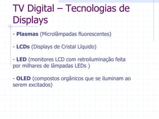 TV  Digital  ±  Tecnologias  de  
Displays  
-­  Plasmas  (Microlâmpadas  fluorescentes)  
  
-­  LCDs  (Displays  de  Cristal  Líquido)  
  
-­  LED  (monitores  LCD  com  retroiluminação  feita  
por  milhares  de  lâmpadas  LEDs  )  
  
-­  OLED  (compostos  orgânicos  que  se  iluminam  ao  
serem  excitados)  
 
