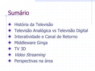 Sumário  
História  da  Televisão  
Televisão  Analógica  vs  Televisão  Digital    
Interatividade  e  Canal  de  Retorno  
Middleware  Ginga  
TV  3D  
Video  Streaming  
Perspectivas  na  área  
  
 