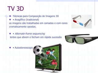 TV  3D  
Técnicas  para  Composição  de  Imagens  3D    
‡Anaglífico  (tradicional)  
as  imagens  são  trabalhadas  em  camadas  e  com  cores    
cromaticamente  opostas.  
  
‡Alternate-­frame  sequencing    
  lentes  que  abrem  e  fecham  em  rápida  sucessão  
  
  
‡Autostereoscopia  
 