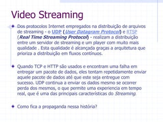 Video  Streaming  
Dos  protocolos  Internet  empregados  na  distribuição  de  arquivos  
de  streaming  -­  o  UDP  (User  Datagram  Protocol)  e  RTSP  
(Real  Time  Streaming  Protocol)  -­  realizam  a  distribuição  
entre  um  servidor  de  streaming  e  um  player  com  muito  mais  
qualidade  .  Esta  qualidade  é  alcançada  graças  a  arquitetura  que  
prioriza  a  distribuição  em  fluxos  contínuos.    
  
Quando  TCP  e  HTTP  são  usados  e  encontram  uma  falha  em  
entregar  um  pacote  de  dados,  eles  tentam  repetidamente  enviar  
aquele  pacote  de  dados  até  que  este  seja  entregue  com  
sucesso.  UDP  continua  a  enviar  os  dados  mesmo  se  ocorrer  
perda  dos  mesmos,  o  que  permite  uma  experiencia  em  tempo  
real,  que  é  uma  das  principais  características  do  Streaming.  
  
Como  fica  a  propaganda  nessa  história?  
  
 