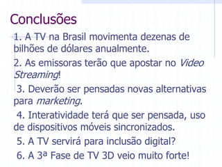 Conclusões  
1.  A  TV  na  Brasil  movimenta  dezenas  de  
bilhões  de  dólares  anualmente.  
2.  As  emissoras  terão  que  apostar  no  Video  
Streaming!  
  3.  Deverão  ser  pensadas  novas  alternativas  
para  marketing.  
  4.  Interatividade  terá  que  ser  pensada,  uso  
de  dispositivos  móveis  sincronizados.  
  5.  A  TV  servirá  para  inclusão  digital?  
  6.  A  3ª  Fase  de  TV  3D  veio  muito  forte!  
 