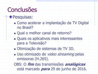 Conclusões  
Pesquisas:  
„ Como  acelerar  a  implantação  da  TV  Digital  
no  Brasil?  
„ Qual  o  melhor  canal  de  retorno?  
„ Quais  os  aplicativos  mais  interessantes  
para  a  Televisão?  
„ Otimização  de  sistemas  de  TV  3D.  
„ Uso  otimizado  de  video  streaming  pelas  
emissoras  (H.265).  
OBS:  O  fim  das  transmissões  analógicas  
está  marcado  para  29  de  junho  de  2016.  
 