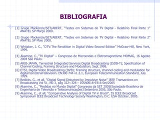 BIBLIOGRAFIA  
[1]  Grupo  Mackenzie/SET/ABERT,  ³7HVWHV  em  Sistemas  de  TV  Digital  -­  Relatório  Final  Parte  1´  
ANATEL  SP  Março  2000.  
[2]  Grupo  Mackenzie/SET/ABERT,  ³7HVWHV  em  Sistemas  de  TV  Digital  -­  Relatório  Final  Parte  2´  
ANATEL  SP  Maio  2000.    
[3]  Whitaker,  J.  C.,  ³'79:The  Revolition  in  Digital  Video  Second  (GLWLRQ´  McGraw-­Hill,  New  York,  
1999.  
[4]  Akamine,  C.´79  'LJLWDO´  ±  Congresso  de  Microondas  e  Eletromagnetismo  MOMAG,  16  Agosto  
2004  São  Paulo.  
[5]  ARIB-­JAPAN,  Terrestrial  Integrated  Services  Digital  Broadcasting  (ISDB-­T);;  Specification  of  
Channel  Coding,  Framing  Structure  and  Modulation,  Sept.1998.  
[6]  ETSI,  Digital  Video  Broadcasting  (DVB);;  Framing  structure,  channel  coding  and  modulation  for  
digital  terrestrial  television.  EN300  744  v1.2.1,  European  Telecommunication  Standard,  July  
1999.    
[7]  Bedicks,  G.,  et  all³'LJLWDO6LJQDO'LVWXUEHGE,PSXOVLYH1RLVH´  IEEE  Transactions  on  
Broadcasting  Vol  51,  N0  3,  pág  322~328  ±  ISSN0018-­9316  Set/2005  
@$NDPLQH³0HGLGDVQR0XQGR'LJLWDO´RQJUHVVRGD6(7 6RFLHGDGH%UDVLOHLUDGH
Engenharia  de  Televisão  e  Telecomunicações)  Setembro  2005,  São  Paulo.  
@$NDPLQHHWDOO³RPSDUDWLYH$QDOVLVRI'LJLWDO79LQ%UD]LO´,(((%URDGFDVW
Symposium  IEEE  Broadcast  Technology  Society  Washington,  D.C.  USA  October,  2005.  
  
  
 