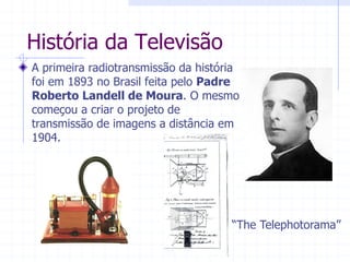 História  da  Televisão  
A  primeira  radiotransmissão  da  história  
foi  em  1893  no  Brasil  feita  pelo  Padre  
Roberto  Landell  de  Moura.  O  mesmo  
começou  a  criar  o  projeto  de  
transmissão  de  imagens  a  distância  em  
1904.    
³7KH7HOHSKRWRUDPD´  
 