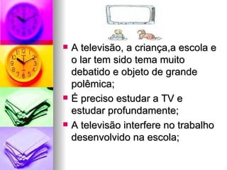    A televisão, a criança,a escola e
    o lar tem sido tema muito
    debatido e objeto de grande
    polêmica;
   É preciso estudar a TV e
    estudar profundamente;
   A televisão interfere no trabalho
    desenvolvido na escola;
 