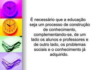 É necessário que a educação
seja um processo de construção
        de conhecimento,
   complementando-se, de um
 lado os alunos e professores e
   de outro lado, os problemas
   sociais e o conhecimento já
            adquirido.
 