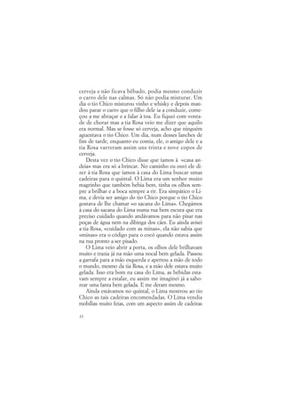 cerveja e não ficava bêbado, podia mesmo conduzir
o carro dele nas calmas. Só não podia misturar. Um
dia o tio Chico misturou vinho e whisky e depois man-
dou parar o carro que o filho dele ia a conduzir, come-
çou a me abraçar e a falar à toa. Eu fiquei com vonta-
de de chorar mas a tia Rosa veio me dizer que aquilo
era normal. Mas se fosse só cerveja, acho que ninguém
aguentava o tio Chico. Um dia, num desses lanches de
fim de tarde, enquanto eu comia, ele, o amigo dele e a
tia Rosa varreram assim uns trinta e nove copos de
cerveja.
    Desta vez o tio Chico disse que íamos à «casa an-
deia» mas era só a brincar. No caminho eu ouvi ele di-
zer à tia Rosa que íamos à casa do Lima buscar umas
cadeiras para o quintal. O Lima era um senhor muito
magrinho que também bebia bem, tinha os olhos sem-
pre a brilhar e a boca sempre a rir. Era simpático o Li-
ma, e devia ser amigo do tio Chico porque o tio Chico
gostava de lhe chamar «o sacana do Lima». Chegámos
à casa do sacana do Lima numa rua bem escura que era
preciso cuidado quando andávamos para não pisar nas
poças de água nem na dibinga dos cães. Eu ainda avisei
a tia Rosa, «cuidado com as minas», ela não sabia que
«minas» era o código para o cocó quando estava assim
na rua pronto a ser pisado.
    O Lima veio abrir a porta, os olhos dele brilhavam
muito e trazia já na mão uma nocal bem gelada. Passou
a garrafa para a mão esquerda e apertou a mão de todo
o mundo, mesmo da tia Rosa, e a mão dele estava muito
gelada. Isso era bom na casa do Lima, as bebidas esta-
vam sempre a estalar, eu assim me imaginei já a sabo-
rear uma fanta bem gelada. E me deram mesmo.
    Ainda estávamos no quintal, o Lima mostrou ao tio
Chico as tais cadeiras encomendadas. O Lima vendia
mobílias muito feias, com um aspecto assim de cadeiras

16
 