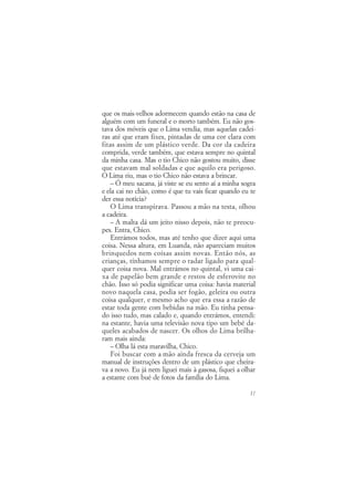 que os mais-velhos adormecem quando estão na casa de
alguém com um funeral e o morto também. Eu não gos-
tava dos móveis que o Lima vendia, mas aquelas cadei-
ras até que eram fixes, pintadas de uma cor clara com
fitas assim de um plástico verde. Da cor da cadeira
comprida, verde também, que estava sempre no quintal
da minha casa. Mas o tio Chico não gostou muito, disse
que estavam mal soldadas e que aquilo era perigoso.
O Lima riu, mas o tio Chico não estava a brincar.
    – Ó meu sacana, já viste se eu sento aí a minha sogra
e ela cai no chão, como é que tu vais ficar quando eu te
der essa notícia?
    O Lima transpirava. Passou a mão na testa, olhou
a cadeira.
    – A malta dá um jeito nisso depois, não te preocu-
pes. Entra, Chico.
    Entrámos todos, mas até tenho que dizer aqui uma
coisa. Nessa altura, em Luanda, não apareciam muitos
brinquedos nem coisas assim novas. Então nós, as
crianças, tínhamos sempre o radar ligado para qual-
quer coisa nova. Mal entrámos no quintal, vi uma cai-
xa de papelão bem grande e restos de esferovite no
chão. Isso só podia significar uma coisa: havia material
novo naquela casa, podia ser fogão, geleira ou outra
coisa qualquer, e mesmo acho que era essa a razão de
estar toda gente com bebidas na mão. Eu tinha pensa-
do isso tudo, mas calado e, quando entrámos, entendi:
na estante, havia uma televisão nova tipo um bebé da-
queles acabados de nascer. Os olhos do Lima brilha-
ram mais ainda:
    – Olha lá esta maravilha, Chico.
    Foi buscar com a mão ainda fresca da cerveja um
manual de instruções dentro de um plástico que cheira-
va a novo. Eu já nem liguei mais à gasosa, fiquei a olhar
a estante com bué de fotos da família do Lima.

                                                      17
 