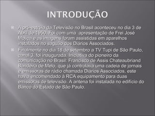 A pré-estréia da Televisão no Brasil aconteceu no dia 3 de Abril de 1950. Foi com uma  apresentação de Frei José Mojica e as imagens foram assistidas em aparelhos instalados no saguão dos Diários Associados. Finalmente no dia 18 de setembro a TV Tupi de São Paulo, canal 3, foi inaugurada. Iniciativa do pioneiro da comunicação no Brasil: Francisco de Assis Chateaubriand Bandeira de Melo, que já controlava uma cadeia de jornais e emissoras de rádio chamada Diários Associados, este havia encomendado à RCA equipamento para duas emissoras de televisão. A antena foi instalada no edifício do Banco do Estado de São Paulo. 