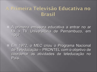 A primeira emissora educativa a entrar no ar foi a TV Universitária de Pernambuco, em 1967.  Em 1972, o MEC criou o Programa Nacional de Teleducação – PRONTEL com o objetivo de coordenar as atividades de teleducação no País. 
