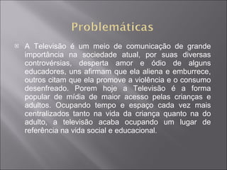 A Televisão é um meio de comunicação de grande importância na sociedade atual, por suas diversas controvérsias, desperta amor e ódio de alguns educadores, uns afirmam que ela aliena e emburrece, outros citam que ela promove a violência e o consumo desenfreado. Porem hoje a Televisão é a forma popular de mídia de maior acesso pelas crianças e adultos. Ocupando tempo e espaço cada vez mais centralizados tanto na vida da criança quanto na do adulto, a televisão acaba ocupando um lugar de referência na vida social e educacional. 