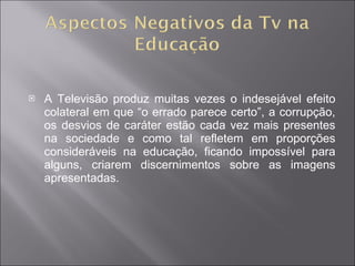 A Televisão produz muitas vezes o indesejável efeito colateral em que “o errado parece certo”, a corrupção, os desvios de caráter estão cada vez mais presentes na sociedade e como tal refletem em proporções consideráveis na educação, ficando impossível para alguns, criarem discernimentos sobre as imagens apresentadas. 