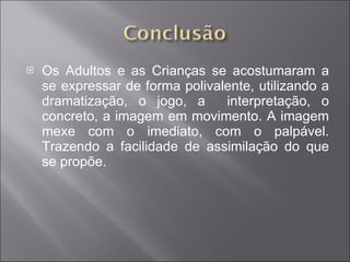 Os Adultos e as Crianças se acostumaram a se expressar de forma polivalente, utilizando a dramatização, o jogo, a  interpretação, o concreto, a imagem em movimento. A imagem mexe com o imediato, com o palpável. Trazendo a facilidade de assimilação do que se propõe. 