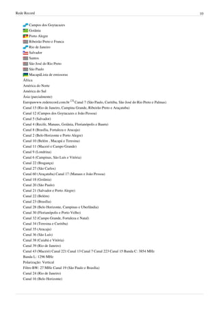 Rede Record 10
Campos dos Goytacazes
Goiânia
Porto Alegre
Ribeirão Preto e Franca
Rio de Janeiro
Salvador
Santos
São José do Rio Preto
São Paulo
MacapáLista de emissoras
África
América do Norte
América do Sul
Ásia (parcialmente)
Europawww.rederecord.com.br
[3]
Canal 7 (São Paulo, Curitiba, São José do Rio Preto e Palmas)
Canal 13 (Rio de Janeiro, Campina Grande, Ribeirão Preto e Araçatuba)
Canal 12 (Campos dos Goytacazes e João Pessoa)
Canal 5 (Salvador)
Canal 4 (Recife, Manaus, Goiânia, Florianópolis e Bauru)
Canal 8 (Brasília, Fortaleza e Aracaju)
Canal 2 (Belo Horizonte e Porto Alegre)
Canal 10 (Belém , Macapá e Teresina)
Canal 11 (Maceió e Campo Grande)
Canal 9 (Londrina)
Canal 6 (Campinas, São Luís e Vitória)
Canal 22 (Bragança)
Canal 27 (São Carlos)
Canal 60 (Araçatuba) Canal 17 (Manaus e João Pessoa)
Canal 18 (Goiânia)
Canal 20 (São Paulo)
Canal 21 (Salvador e Porto Alegre)
Canal 22 (Belém)
Canal 23 (Brasília)
Canal 28 (Belo Horizonte, Campinas e Uberlândia)
Canal 30 (Florianópolis e Porto Velho)
Canal 32 (Campo Grande, Fortaleza e Natal)
Canal 34 (Teresina e Curitiba)
Canal 35 (Aracaju)
Canal 36 (São Luís)
Canal 38 (Cuiabá e Vitória)
Canal 39 (Rio de Janeiro)
Canal 43 (Maceió) Canal 221 Canal 13 Canal 7 Canal 223 Canal 15 Banda C: 3854 MHz
Banda L: 1296 MHz
Polarização: Vertical
Filtro BW: 27 MHz Canal 19 (São Paulo e Brasília)
Canal 24 (Rio de Janeiro)
Canal 16 (Belo Horizonte)
 