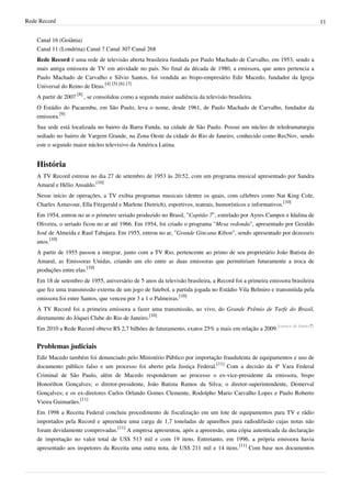 Rede Record 11
Canal 16 (Goiânia)
Canal 11 (Londrina) Canal 7 Canal 307 Canal 268
Rede Record é uma rede de televisão aberta brasileira fundada por Paulo Machado de Carvalho, em 1953, sendo a
mais antiga emissora de TV em atividade no país. No final da década de 1980, a emissora, que antes pertencia a
Paulo Machado de Carvalho e Silvio Santos, foi vendida ao bispo-empresário Edir Macedo, fundador da Igreja
Universal do Reino de Deus.
[4] [5] [6] [7]
A partir de 2007
[8]
, se consolidou como a segunda maior audiência da televisão brasileira.
O Estádio do Pacaembu, em São Paulo, leva o nome, desde 1961, de Paulo Machado de Carvalho, fundador da
emissora.
[9]
Sua sede está localizada no bairro da Barra Funda, na cidade de São Paulo. Possui um núcleo de teledramaturgia
sediado no bairro de Vargem Grande, na Zona Oeste da cidade do Rio de Janeiro, conhecido como RecNov, sendo
este o segundo maior núcleo televisivo da América Latina.
História
A TV Record estreou no dia 27 de setembro de 1953 às 20:52, com um programa musical apresentado por Sandra
Amaral e Hélio Ansaldo.
[10]
Nesse início de operações, a TV exibia programas musicais (dentre os quais, com célebres como Nat King Cole,
Charles Aznavour, Ella Fitzgerald e Marlene Dietrich), esportivos, teatrais, humorísticos e informativos.
[10]
Em 1954, entrou no ar o primeiro seriado produzido no Brasil, "Capitão 7", estrelado por Ayres Campos e Idalina de
Oliveira, o seriado ficou no ar até 1966. Em 1954, foi criado o programa "Mesa redonda", apresentado por Geraldo
José de Almeida e Raul Tabajara. Em 1955, entrou no ar, "Grande Gincana Kibon", sendo apresentado por dezesseis
anos.
[10]
A partir de 1955 passou a integrar, junto com a TV Rio, pertencente ao primo de seu proprietário João Batista do
Amaral, as Emissoras Unidas, criando um elo entre as duas emissoras que permitiriam futuramente a troca de
produções entre elas.
[10]
Em 18 de setembro de 1955, aniversário de 5 anos da televisão brasileira, a Record foi a primeira emissora brasileira
que fez uma transmissão externa de um jogo de futebol, a partida jogada no Estádio Vila Belmiro e transmitida pela
emissora foi entre Santos, que venceu por 3 a 1 o Palmeiras.
[10]
A TV Record foi a primeira emissora a fazer uma transmissão, ao vivo, do Grande Prêmio de Turfe do Brasil,
diretamente do Jóquei Clube do Rio de Janeiro.
[10]
Em 2010 a Rede Record obteve R$ 2,7 bilhões de faturamento, exatos 25% a mais em relação a 2009.
[carece de fontes?]
Problemas judiciais
Edir Macedo também foi denunciado pelo Ministério Público por importação fraudulenta de equipamentos e uso de
documento público falso e um processo foi aberto pela Justiça Federal.
[11]
Com a decisão da 4ª Vara Federal
Criminal de São Paulo, além de Macedo responderam ao processo o ex-vice-presidente da emissora, bispo
Honorilton Gonçalves; o diretor-presidente, João Batista Ramos da Silva; o diretor-superintendente, Demerval
Gonçalves; e os ex-diretores Carlos Orlando Gomes Clemente, Rodolpho Mario Carvalho Lopes e Paulo Roberto
Vieira Guimarães.
[11]
Em 1998 a Receita Federal concluiu procedimento de fiscalização em um lote de equipamentos para TV e rádio
importados pela Record e apreendeu uma carga de 1,7 toneladas de aparelhos para radiodifusão cujas notas não
foram devidamente comprovadas.
[11]
A empresa apresentou, após a apreensão, uma cópia autenticada da declaração
de importação no valor total de US$ 513 mil e com 19 itens. Entretanto, em 1996, a própria emissora havia
apresentado aos inspetores da Receita uma outra nota, de US$ 211 mil e 14 itens.
[11]
Com base nos documentos
 
