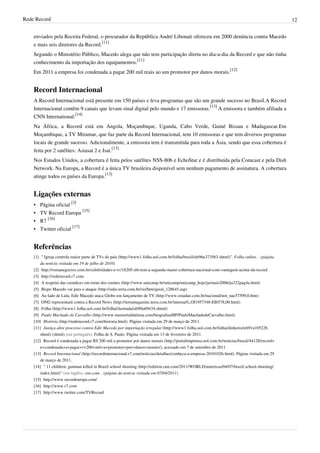 Rede Record 12
enviados pela Receita Federal, o procurador da República André Libonati ofereceu em 2000 denúncia contra Macedo
e mais seis diretores da Record.
[11]
Segundo o Ministério Público, Macedo alega que não tem participação direta no dia-a-dia da Record e que não tinha
conhecimento da importação dos equipamentos.
[11]
Em 2011 a empresa foi condenada a pagar 200 mil reais ao um promotor por danos morais.
[12]
Record Internacional
A Record Internacional está presente em 150 países e leva programas que são um grande sucesso no Brasil.A Record
Internacional contêm 9 canais que levam sinal digital pelo mundo e 17 emissoras.
[13]
A emissora e também afiliada a
CNN International.
[14]
Na África, a Record está em Angola, Moçambique, Uganda, Cabo Verde, Guiné Bissau e Madagascar.Em
Moçambique, a TV Miramar, que faz parte da Record Internacional, tem 10 emissoras e que tem diversos programas
locais de grande sucesso. Adicionalmente, a emissora tem é transmitida para toda a Ásia, sendo que essa cobertura é
feita por 2 satélites: Asiasat 2 e Jsat.
[13]
Nos Estados Unidos, a cobertura é feita pelos satélites NSS-806 e EchoStar e é distribuída pela Comcast e pela Dish
Network. Na Europa, a Record é a única TV brasileira disponível sem nenhum pagamento de assinatura. A cobertura
atinge todos os países da Europa.
[13]
Ligações externas
• Página oficial
[3]
• TV Record Europa
[15]
• R7
[16]
• Twitter oficial
[17]
Referências
[1] " Igreja controla maior parte de TVs do país (http://www1.folha.uol.com.br/folha/brasil/ult96u373563.shtml)". Folha online. . (página
da notícia visitada em 19 de julho de 2010)
[2] http://romanegocios.com.br/celebridades-e-tv/18205-sbt-tem-a-segunda-maior-cobertura-nacional-com-vantagem-acima-da-record
[3] http://rederecord.r7.com
[4] A respeito das crendices em torno dos crentes (http://www.unicamp.br/unicamp/unicamp_hoje/ju/maio2006/ju322pag4a.html)
[5] Bispo Macedo vai para o ataque (http://odia.terra.com.br/rio/htm/geral_128645.asp)
[6] Ao lado de Lula, Edir Macedo ataca Globo em lançamento de TV (http://www.estadao.com.br/nacional/not_nac57599,0.htm)
[7] ONG representará contra a Record News (http://terramagazine.terra.com.br/interna/0,,OI1957348-EI6578,00.html)
[8] Folha (http://www1.folha.uol.com.br/folha/ilustrada/ult90u69434.shtml)
[9] Paulo Machado de Carvalho (http://www.memorialdafama.com/biografiasMP/PauloMachadodeCarvalho.html).
[10] História (http://rederecord.r7.com/historia.html). Página visitada em 29 de março de 2011.
[11] Justiça abre processo contra Edir Macedo por importação irregular (http://www1.folha.uol.com.br/folha/dinheiro/ult91u105228.
shtml) (shtml) (em português). Folha de S. Paulo. Página visitada em 13 de fevereiro de 2011.
[12] Record é condenada a pagar R$ 200 mil a promotor por danos morais (http://portalimprensa.uol.com.br/noticias/brasil/44128/record+
e+condenada+a+pagar+r+200+mil+a+promotor+por+danos+morais/), acessado em 7 de setembro de 2011
[13] Record Internacional (http://recordinternacional.r7.com/noticias/detalhes/conheca-a-empresa-20101026.html). Página visitada em 29
de março de 2011.
[14] " 11 children, gunman killed in Brazil school shooting (http://edition.cnn.com/2011/WORLD/americas/04/07/brazil.school.shooting/
index.html)" (em inglês). cnn.com. . (página da notícia visitada em 07/04/2011)
[15] http://www.recordeuropa.com/
[16] http://www.r7.com
[17] http://www.twitter.com/TVRecord
 