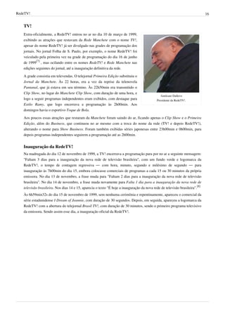 RedeTV! 16
TV!
Amilcare Dallevo
Presidente da RedeTV!.
Extra-oficialmente, a RedeTV! entrou no ar no dia 10 de março de 1999,
exibindo as atrações que restavam da Rede Manchete com o nome TV!,
apesar do nome RedeTV! já ser divulgado nas grades de programação dos
jornais. No jornal Folha de S. Paulo, por exemplo, o nome RedeTV! foi
veiculado pela primeira vez na grade de programação do dia 16 de junho
de 1999
[7]
, mas ocilando entre os nomes RedeTV! e Rede Manchete nas
edições seguintes do jornal, até a inauguração definitiva da rede.
A grade consistia em televendas. O telejornal Primeira Edição substituiu o
Jornal da Manchete. Às 22 horas, era a vez da reprise da telenovela
Pantanal, que já estava em seu término. Às 22h50min era transmitido o
Clip Show, no lugar do Manchete Clip Show, com duração de uma hora, e
logo a seguir programas independentes eram exibidos, com destaque para
Estilo Ramy, que logo encerrava a programação às 2h00min. Aos
domingos havia o esportivo Toque de Bola.
Aos poucos essas atrações que restaram da Manchete foram saindo do ar, ficando apenas o Clip Show e o Primeira
Edição, além do Business, que continuou no ar mesmo com a troca do nome da rede (TV! e depois RedeTV!),
alterando o nome para Show Business. Foram também exibidas séries japonesas entre 23h00min e 0h00min, para
depois programas independentes seguirem a programação até as 2h00min.
Inauguração da RedeTV!
Na madrugada do dia 12 de novembro de 1999, a TV! encerrava a programação para por no ar a seguinte mensagem:
"Faltam 3 dias para a inauguração da nova rede de televisão brasileira", com um fundo verde e logomarca da
RedeTV!, o tempo de contagem regressiva — com hora, minuto, segundo e milésimo de segundo — para
inauguração às 7h00min do dia 15, embora colocasse comerciais de programas a cada 15 ou 30 minutos da própria
emissora. No dia 13 de novembro, a frase muda para "Faltam 2 dias para a inauguração da nova rede de televisão
brasileira". No dia 14 de novembro, a frase muda novamente para Falta 1 dia para a inauguração da nova rede de
televisão brasileira. Nos dias 14 e 15, aparecia o texto "É hoje a inauguração da nova rede de televisão brasileira".
[8]
Às 6h59min32s do dia 15 de novembro de 1999, sem nenhuma cerimônia e repentinamente, apareceu o comercial da
série estadunidense I Dream of Jeannie, com duração de 30 segundos. Depois, em seguida, apareceu a logomarca da
RedeTV! com a abertura do telejornal Brasil TV!, com duração de 30 minutos, sendo o primeiro programa televisivo
da emissora. Sendo assim esse dia, a inauguração oficial da RedeTV!.
 