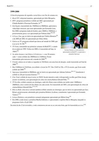 RedeTV! 17
1999-2000
Luciana Gimenez se torna uma nova
apresentadora da RedeTV! ao apresentar o
programa Superpop.
A lista de programas de segunda a sexta-feira e nos fins de semana era:
• Brasil TV!, telejornal matutino, apresentado por Júlio Mosquéra.
• RTV!, programa jornalístico exibido até 2003, apresentado por
Cláudia Barthel e Florestan Fernandes, Jr.
[9]
• Interligado, transmititido das 19h00min às 20h00min, apresentava
videoclipes musicais, que eram apresentados por Fernanda Lima.
Em 2000 o programa muda de horário, para 18h00 às 19h00min, e
posteriormente passa a ser apresentado por Fabiana Saba.
[9] [10]
• A Casa é Sua, que no início era apresentado por Valéria Monteiro
[9]
e de 2000 até 2002, foi apresentado por Sônia Abrão.
• Galera na TV, programa infantil que durou até metade de 2000, que
ia ao ar às 18-19h.
[9]
• TV Fama, transmitido nas primeiras semanas da RedeTV!, e saindo
do ar ainda em 1999. Voltou em 2000 e é transmitido até hoje, às
19h45.
[9]
• As séries Jeannie é um Gênio e A Feiticeira — com 30 minutos
cada — eram exibidas das 20h00min às 21h00min. Foram
transmitidas pela emissora até a metade de 2000.
[9]
• Friends, entrava no ar todas as segundas às 22h30min com uma hora de duração, sendo transmitido até final de
2000.
[9]
• Das 21h00min às 21h45min, era exibido o Jornal da TV!. Das 21h45 às 22h, o TV Economia, que ficou sendo
exibido até 2000.
[9]
• Superpop, transmitido às 20h00min, que no inicío era apresentado por Adriane Galisteu.
[9] [11]
Atualmente é
exibido às 22h por Luciana Gimenez.
[12]
• Cine Total, exibido de terça à sexta, às 22h30. Sessão interativa onde o telespectador escolhe qual filme deseja
assistir via telefone, com apresentação do crítico de cinema Rubens Edwald Filho.
[9]
• TV Escolha, exibido somente aos domingos, onde três filmes eram exibidos nas tardes entre 14h00min e
20h00min, com o sorteio de dois filmes em cada sessão. Foi transmitido até 2003, com apresentação do crítico de
cinema Rubens Edwald Filho.
[13] [14]
• Bola na Rede, uma mesa-redonda também exibido somente aos domingos, que no início era apresentado por Juca
Kfouri, posteriormente substituído pelo jornalista Roberto Avallone e atualmente é apresentado por Fernando
Vanucci.
[15]
• Leitura Dinâmica, um jornalístico semanal antigamente apresentado por Milton Jung.
[9]
• Em 2000, a rede trouxe a jornalista Marília Gabriela e o apresentador e repórter Otávio Mesquita, lançando os
programas Gabi e Perfil 2000.
Na noite do dia 15 de novembro, a rede comemorou um ano no ar com uma festa, que foi transmitida ao vivo.
[16]
 