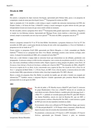 RedeTV! 18
Década de 2000
2001
Em janeiro, o programa de clipes musicais Interligado, apresentado pela Fabiana Saba, passa a ser programa de
competição e muda de nome para Interligado Games.
[17]
O programa foi extinto em 2003.
Após os atentados de 11 de setembro, a rede começa a seguir o modelo das emissoras internacionais da CNN, dos
Estados Unidos, e Al Jazira do Catar. A RedeTV! começa a inserir mensagens na parte inferior da tela, para que
telespectadores lessem um resumo do que estava sendo exibido no momento.
No mês de junho, estreou o programa Noite Afora.
[18]
O programa tinha grande repercussão e audiência, chegando a
se manter na vice-liderança noturna. Apresentado por Monique Evans, trazia matérias e entrevistas de conteúdo
sensual, sempre se encerrando com um strip-tease parcial.
[19]
No início de 2004, o programa saiu do ar.
[20]
2002
Estreou o programa semanal Eu Vi na TV de João Kléber. Inicialmente, o programa chamava-se Você na TV. Em
novembro de 2005, após o canal acatar decisão da Justiça de não exibir mais pegadinhas e o Teste de Fidelidade, o
programa teve de ser tirado do ar.
[21]
Foram extintos os programas Perfil 2000, apresentado por Otávio Mesquita, e o Gabi, comandado por Marília
Gabriela.
[22]
Entrou no ar o programa Late Show Viva Mundo, abordando assuntos como turismo, ecologia, entre
outros. A atração foi transmitida até 2008, sob o comando de Luísa Mell.
[23]
Neste ano, a rede diminui o espaço dado às emissoras locais que retransmitem ou são afiliadas, geralmente com
propagandas. A emissora começa a exibir novelas estrangeiras, com a estreia da sua primeira novela Yo soy Betty, la
fea, uma trama colombiana exibida no horário nobre. Depois seguem-se outras atrações do gênero, como Pedro, El
Escamoso, Gata Salvaje e Pasión de Gavilanes, exibidas até o final de 2003.
[24]
Em dezembro de 2004, a RedeTV!
leva ao ar a reprise de Yo soy Betty, la fea, concorrendo com a reprise de Deus Nos Acuda do Vale a Pena Ver de
Novo — programa da Rede Globo — e Pérola Negra, do SBT. Com o fim da reprise, a emissora deixou de exibir
novelas desde 2006, especialmente no horário nobre, faixa hoje ocupada pelas TVs SBT e Record.
Houve a estreia do programa Bom Dia Mulher no período da manhã, que até então o horário era ocupado por
infomerciais.
[25]
Também estreou o telejornal Repórter Cidadão apresentado pelo jornalista Marcelo Rezende,
permanecendo no ar até agosto de 2005.
2003
Microfone e canopla da RedeTV!.
No mês de junho, a TV Brasília trocou a RedeTV! pelo Canal 21 (emissora
do grupo Bandeirantes). Com isso, a RedeTV! deixou de ser assistida em
sinal aberto em todo o Distrito Federal, e também pela televisão paga local —
a Mais TV —, podendo ser assistida apenas pela DirecTV, pela SKY Brasil e
via Antena Parabólica, através do sinal do Brasilsat B1, que em 2007, a
emissora passou a utilizar o Brasilsat B4. Em 2005, o canal retornava a grade
da NET por meio de uma repetidora instalada na cidade.
O crescimento voltou com a afiliação da TV Pampa Porto Alegre, que trocava
a TV Record pela RedeTV!. A TV Pampa voltou a transmitir a Rede Record,
depois de pouco mais de sessenta dias transmitindo a RedeTV!.
No jornalismo, a emissora une o TV Esporte e o RTV, formando o TV Esporte
Notícias, apresentado por Fernando Vanucci e pela, no momento
inexperiente, Renata Maranhão.
 