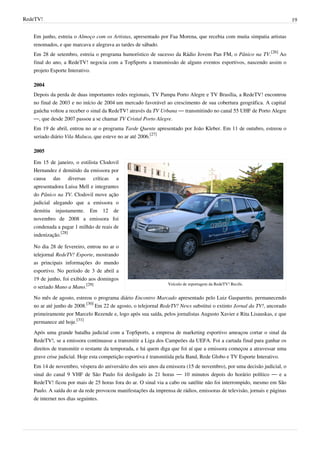 RedeTV! 19
Em junho, estreia o Almoço com os Artistas, apresentado por Faa Morena, que recebia com muita simpatia artistas
renomados, e que marcava e alegrava as tardes de sábado.
Em 28 de setembro, estreia o programa humorístico de sucesso da Rádio Jovem Pan FM, o Pânico na TV.
[26]
Ao
final do ano, a RedeTV! negocia com a TopSports a transmissão de alguns eventos esportivos, nascendo assim o
projeto Esporte Interativo.
2004
Depois da perda de duas importantes redes regionais, TV Pampa Porto Alegre e TV Brasília, a RedeTV! encontrou
no final de 2003 e no início de 2004 um mercado favorável ao crescimento de sua cobertura geográfica. A capital
gaúcha voltou a receber o sinal da RedeTV! através da TV Urbana — transmitindo no canal 55 UHF de Porto Alegre
—, que desde 2007 passou a se chamar TV Cristal Porto Alegre.
Em 19 de abril, entrou no ar o programa Tarde Quente apresentado por João Kleber. Em 11 de outubro, estreou o
seriado diário Vila Maluca, que esteve no ar até 2006.
[27]
2005
Veículo de reportagem da RedeTV! Recife.
Em 15 de janeiro, o estilista Clodovil
Hernandez é demitido da emissora por
causa das diversas críticas a
apresentadora Luisa Mell e integrantes
do Pânico na TV. Clodovil move ação
judicial alegando que a emissora o
demitiu injustamente. Em 12 de
novembro de 2008 a emissora foi
condenada a pagar 1 milhão de reais de
indenização.
[28]
No dia 28 de fevereiro, entrou no ar o
telejornal RedeTV! Esporte, mostrando
as principais informações do mundo
esportivo. No período de 3 de abril a
19 de junho, foi exibido aos domingos
o seriado Mano a Mano.
[29]
No mês de agosto, estreou o programa diário Encontro Marcado apresentado pelo Luiz Gasparetto, permanecendo
no ar até junho de 2008.
[30]
Em 22 de agosto, o telejornal RedeTV! News substitui o extinto Jornal da TV!, ancorado
primeiramente por Marcelo Rezende e, logo após sua saída, pelos jornalistas Augusto Xavier e Rita Lisauskas, e que
permanece até hoje.
[31]
Após uma grande batalha judicial com a TopSports, a empresa de marketing esportivo ameaçou cortar o sinal da
RedeTV!, se a emissora continuasse a transmitir a Liga dos Campeões da UEFA. Foi a cartada final para ganhar os
direitos de transmitir o restante da temporada, e há quem diga que foi aí que a emissora começou a atravessar uma
grave crise judicial. Hoje esta competição esportiva é transmitida pela Band, Rede Globo e TV Esporte Interativo.
Em 14 de novembro, véspera do aniversário dos seis anos da emissora (15 de novembro), por uma decisão judicial, o
sinal do canal 9 VHF de São Paulo foi desligado às 21 horas — 10 minutos depois do horário político — e a
RedeTV! ficou por mais de 25 horas fora do ar. O sinal via a cabo ou satélite não foi interrompido, mesmo em São
Paulo. A saída do ar da rede provocou manifestações da imprensa de rádios, emissoras de televisão, jornais e páginas
de internet nos dias seguintes.
 