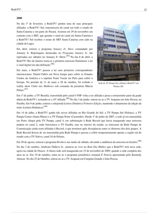 RedeTV! 22
2008
Sede da TV Pampa Sul, afiliada à RedeTV! em
Pelotas, RS.
No dia 1º de fevereiro, a RedeTV! perdeu uma de suas principais
afiliadas: a RedeTV! Sul, transmissora do canal em todo o estado de
Santa Catarina e em parte do Paraná. Assinou em 29 de novembro um
contrato com o SBT, que garante o sinal do canal em Santa Catarina e
a RedeTV! Sul recebeu o nome de SBT Santa Catarina com sede na
cidade de Lages.
Em abril, estreou o programa Amaury Jr. Show comandado por
Amaury Jr. Reportagens destacadas no Programa Amaury Jr. são
reprisadas aos sábados no Amaury Jr. Show.
[45]
No dia 8 de abril, a
RedeTV! Rio de Janeiro torna-se a primeira emissora fluminense a ter
o sinal digital em alta definição.
[46]
Em maio, a RedeTV! passou a ter seus primeiros correspondentes
internacionais: Daniel Fabris em Nova Iorque para cobrir os Estados
Unidos da América e o repórter Franz Vacek em Paris para cobrir a
Europa. No período de 11 de maio a 28 de outubro, foi exibido o
reality show Clube das Mulheres sob comando da jornalista Márcia
Peltier.
[47]
Em 1º de junho, a TV Brasília, transmitida pelo canal 6 VHF volta a ser afiliada e passa a retransmitir parte da grade
diária da RedeTV!, tornando-se a 43ª afiliada.
[48]
No dia 3 de junho, entrou no ar a TV Arapuan em João Pessoa, na
Paraíba. Em 9 de junho, estreou o telejornal Leitura Dinâmica Primeira Edição, mantendo o dinamismo da edição da
noite (Leitura Dinâmica).
[49]
Em 14 de julho, a RedeTV! ganha três novas afiliadas no Rio Grande do Sul: a TV Pampa Sul (Pelotas), a TV
Pampa Centro (Santa Maria) e a TV Pampa Norte (Carazinho). Desde 1º de junho de 2007, a rede já era transmitida
em Porto Alegre pela TV Pampa, canal 4, em substituição à Rede Record que havia inaugurado uma emissora
própria no canal 2, onde funcionava a TV Guaíba, mas no interior do estado, as emissoras da Rede Pampa de
Comunicação ainda eram afiliadas à Record, o que terminou após divergências entre os diretores dos dois grupos. A
Rede Record deixou de ser transmitida pela Rede Pampa e passou a cobrir temporariamente apenas a região sul do
estado com a TV Nativa, canal 18 de Pelotas.
Em 30 de agosto, estreou o programa Brothers nas tardes de sábado, elevando a audiência da emissora no horário.
[50]
No dia 3 de outubro, Amílcare Dallevo Jr., anuncia ao vivo no Bom Dia Mulher que a RedeTV! terá nova sede,
agora na cidade de Osasco. A futura sede será inaugurada em 15 de novembro de 2009, quando a rede completa dez
anos no ar. Em 19 de outubro, entra no ar o programa jornalístico semanal É Notícia apresentado pelo Kennedy
Alencar. No dia 25 de Outubro, entrou no ar a TV Arapuan em Campina Grande e João Pessoa.
 
