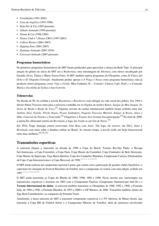 Sistema Brasileiro de Televisão 33
• Festolândia (1991-2005)
• Casa da Angélica (1993-1996)
• Bom Dia & Cia (1993-presente)
• Sábado Animado (1995-presente)
• Eliana & Cia (1996-1998)
• Disney Club e * Disney CRUJ (1997-2003)
• A Hora Warner (2001-2007)
• Zapping Zone (2001-2007)
• Domingo Animado (2007-2010)
• Carrossel Animado (2007-presente)
Programas humorísticos
Os primeiros programas humorísticos do SBT foram produzidos para aproveitar o elenco da Rede Tupi. A principal
atração do gênero no início do SBT era o Reabertura, uma remontagem do Abertura, com elenco encabeçado por
Geraldo Alves, Tutuca e Maria Teresa Fróes. O SBT também reprisa programas do Chespirito, como El Chavo del
Ocho e El Chapulín Colorado. Atualmente produz apenas o A Praça é Nossa como programa humorístico, mas já
produziu outros programas como: Veja o Gordo; Meu Cunhado; Ô… Coitado!; Câmera Café; Dedé e o Comando
Maluco; Escolinha do Golias e Sem Controle.
Telenovelas
Na década de 90, foi exibida a novela Brasileiras e Brasileiros com enfoque na vida social dos pobres. Em 1994 o
diretor Nilton Travesso entra para a emissora e trabalha em As Pupilas do Senhor Reitor, Sangue do Meu Sangue, Os
Ossos do Barão e Razão de Viver.
[3]
Algumas novelas de caráter internacional também foram exibidas entre elas
Antônio Alves Taxista, Pérola Negra, Pícara Sonhadora, Pequena Travessa, Marisol, Amigas & Rivais, Amor e
Ódio, Canavial de Paixões e Esmeralda.
[3]
Chiquititas e Éramos Seis tiveram boa participação.
[3]
No final de 2008,
a autora Íris Abravanel estreia em Revelação, e logo, faz Vende-se um Véu de Noiva.
[3]
Em 2010, Tiago Santiago estreia escrevendo Uma Rosa com Amor. Tão logo, ele escreve, em 2011, Amor e
Revolução com tema sobre a ditadura militar no Brasil. Ao mesmo tempo, a novela exibe um beijo homossexual
entre duas mulheres.
[4] [5] [3]
Transmissões esportivas
A emissora chegou a transmitir na década de 1990 a Copa do Brasil, Torneio Rio-São Paulo, a Recopa
Sul-Americana, a Copa Conmebol, a Copa Ouro, Copa Master da Conmebol, Copa Centenário de Belo Horizonte,
Copa Master da Supercopa, Taça Maria Quitéria, Copa dos Campeões Mundiais, Campeonato Carioca, Eliminatórias
da Copa, Copa Interamericana e a Copa Mercosul, de 1998.
[carece de fontes?]
O SBT ainda realizou um campeonato nacional à parte, que contou com a particiação de grandes clubes brasileiros, o
capeonato foi chamado de Festival Brasileiro de Futebol, mas o campeonato só contou com uma edição, exibido em
1997.
[carece de fontes?]
O SBT ainda transmitiu as Copas do Mundo de 1986, 1990, 1994 e 1998. Nesse mesmo ano, interrompeu sua
transmissões esportivas e retornou em 2003 com o Campeonato Paulista; Campeonato Sulamericano Sub-20 e o
Torneio Internacional do Qatar. A emissora também transmitiu as Olimpíadas de 1988, 1992 e 1996; a Formula
Indy, de 1994 a 1996; a Fórmula Mundial, de 1997 a 2000 e o GP Masters, de 2006. Transmitiu também, dentro do
Siga Bem Caminhoneiro, os compactos da Fórmula Truck.
Atualmente, a única emissora do SBT a transmitir competições esportivas é a TV Alterosa, de Minas Gerais, que
transmite a Copa BH de Futebol Júnior e o Campeonato Mineiro de Voleibol, além de amistosos envolvendo
 