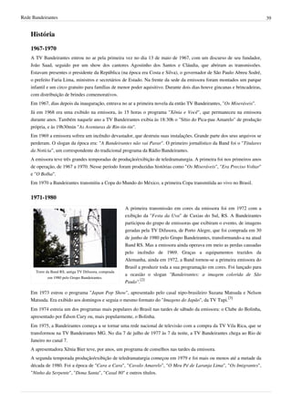 Rede Bandeirantes 39
História
1967-1970
A TV Bandeirantes entrou no ar pela primeira vez no dia 13 de maio de 1967, com um discurso de seu fundador,
João Saad, seguido por um show dos cantores Agostinho dos Santos e Cláudia, que abriram as transmissões.
Estavam presentes o presidente da República (na época era Costa e Silva), o governador de São Paulo Abreu Sodré,
o prefeito Faria Lima, ministros e secretários de Estado. Na frente da sede da emissora foram montados um parque
infantil e um circo gratuito para famílias de menor poder aquisitivo. Durante dois dias houve gincanas e brincadeiras,
com distribuição de brindes comemorativos.
Em 1967, dias depois da inauguração, entrava no ar a primeira novela da então TV Bandeirantes, "Os Miseráveis".
Já em 1968 era uma exibido na emissora, às 15 horas o programa "Xênia e Você", que permaneceu na emissora
durante anos. Também naquele ano a TV Bandeirantes exibia às 18:30h o "Sítio do Pica-pau Amarelo" de produção
própria, e às 19h30min "As Aventuras de Rin-tin-tin".
Em 1969 a emissora sofreu um incêndio devastador, que destruiu suas instalações. Grande parte dos seus arquivos se
perderam. O slogan da época era: "A Bandeirantes não vai Parar". O primeiro jornalístico da Band foi o "Titulares
da Notícia", um correspondente do tradicional programa da Rádio Bandeirantes.
A emissora teve três grandes temporadas de produção/exibição de teledramaturgia. A primeira foi nos primeiros anos
de operação, de 1967 a 1970. Nesse período foram produzidas histórias como "Os Miseráveis", "Era Preciso Voltar"
e "O Bolha".
Em 1970 a Bandeirantes transmitiu a Copa do Mundo do México, a primeira Copa transmitida ao vivo no Brasil.
1971-1980
Torre da Band RS, antiga TV Difusora, comprada
em 1980 pelo Grupo Bandeirantes.
A primeira transmissão em cores da emissora foi em 1972 com a
exibição da "Festa da Uva" de Caxias do Sul, RS. A Bandeirantes
participou do grupo de emissoras que exibiram o evento, de imagens
geradas pela TV Difusora, de Porto Alegre, que foi comprada em 30
de junho de 1980 pelo Grupo Bandeirantes, transformando-a na atual
Band RS. Mas a emissora ainda operava em meio as perdas causadas
pelo incêndio de 1969. Graças a equipamentos trazidos da
Alemanha, ainda em 1972, a Band tornou-se a primeira emissora do
Brasil a produzir toda a sua programação em cores. Foi lançado para
a ocasião o slogan "Bandeirantes: a imagem colorida de São
Paulo".
[2]
Em 1973 estrou o programa "Japan Pop Show", apresentado pelo casal nipo-brasileiro Suzana Matsuda e Nelson
Matsuda. Era exibido aos domingos e seguia o mesmo formato do "Imagens do Japão", da TV Tupi.
[3]
Em 1974 estreia um dos programas mais populares do Brasil nas tardes de sábado da emissora: o Clube do Bolinha,
apresentado por Édson Cury ou, mais popularmente, o Bolinha.
Em 1975, a Bandeirantes começa a se tornar uma rede nacional de televisão com a compra da TV Vila Rica, que se
transformou na TV Bandeirantes MG. No dia 7 de julho de 1977 às 7 da noite, a TV Bandeirantes chega ao Rio de
Janeiro no canal 7.
A apresentadora Xênia Bier teve, por anos, um programa de conselhos nas tardes da emissora.
A segunda temporada produção/exibição de teledramaturgia começou em 1979 e foi mais ou menos até a metade da
década de 1980. Foi a época de "Cara a Cara", "Cavalo Amarelo", "O Meu Pé de Laranja Lima", "Os Imigrantes",
"Ninho da Serpente", "Dona Santa", "Casal 80" e outros títulos.
 