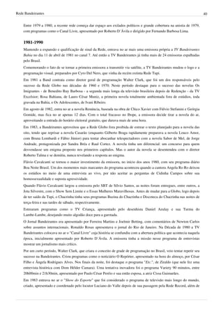 Rede Bandeirantes 40
Entre 1979 a 1980, a recente rede começa dar espaço aos exilados políticos e grande cobertura na anistia de 1979,
com programas como o Canal Livre, apresentado por Roberto D´Ávila e dirigido por Fernando Barbosa Lima.
1981-1990
Mantendo a expansão e qualificação de sinal da Rede, entrava no ar mais uma emissora própria a TV Bandeirantes
Bahia no dia 11 de abril de 1981 no canal 7. Até então a TV Bandeirantes já tinha mais de 24 emissoras espalhadas
pelo Brasil.
Comemorando o fato de se tornar a primeira emissora a transmitir via satélite, a TV Bandeirantes mudou o logo e a
programação visual, preparados por Cyro Del Nero, que vinha da recém extinta Rede Tupi.
Em 1981 a Band contrata como diretor geral de programação Walter Clark, que foi um dos responsáveis pelo
sucesso da Rede Globo nas décadas de 1960 e 1970. Neste período destaque para o sucesso das novelas Os
Imigrantes - de Benedito Ruy Barbosa - a segunda mais longa da televisão brasileira depois de Redenção - da TV
Excelsior; Rosa Bahiana, de Lauro César Muniz, a primeira novela totalmente ambientada fora de estúdios, toda
gravada na Bahia, e Os Adolescentes, de Ivani Ribeiro.
Em agosto de 1982, entra no ar a novela Renúncia, baseada na obra de Chico Xavier com Fúlvio Stefanini e Geórgia
Gomide, mas fica no ar apenas 12 dias. Com o total fracasso no Ibope, a emissora decide tirar a novela do ar,
aproveitando a entrada do horário eleitoral gratuito, que durava mais de uma hora.
Em 1983, a Bandeirantes aproveitou que a Rede Globo fora proibida de estrear o texto planejado para a novela das
oito, tendo que reprisar a novela Casarão (enquanto Gilberto Braga rapidamente preparava a novela Louco Amor,
com Bruna Lombardi e Fábio Júnior) para tentar abocanhar telespectadores com a novela Sabor de Mel, de Jorge
Andrade, protagonizada por Sandra Bréa e Raul Cortez. A novela tinha um diferencial: um concurso para quem
desvendasse um enigma proposto nos primeiros capítulos. Mas o autor da novela se desentendeu com o diretor
Roberto Talma e se demitiu, nunca revelando a resposta ao enigma.
Flávio Cavalcanti se tornou o maior investimento da emissora, no início dos anos 1980, com seu programa diário
Boa Noite Brasil. Um dos momentos mais marcantes do programa aconteceu quando a cantora Angela Ro Ro deixou
os estúdios no meio de uma entrevista ao vivo, por não aceitar as perguntas de Cidinha Campos sobre sua
homossexualidade e suposta agressividade.
Quando Flávio Cavalcanti largou a emissora pelo SBT de Sílvio Santos, as noites foram entregues, entre outros, a
Jota Silvestre, com o Show Sem Limite e o Essas Mulheres Maravilhosas. Antes de mudar para a Globo, logo depois
de ter saído da Tupi, o Chacrinha tinha seus programas Buzina do Chacrinha e Discoteca do Chacrinha nas noites de
terça-feira e nas tardes de sábado, respectivamente.
Estrearam programas como o TV Criança, apresentado pelo desenhista Daniel Azulay e sua Turma do
Lambe-Lambe, desejando muito algodão doce para a garotada.
O Jornal Bandeirantes era apresentado por Ferreira Martins e Joelmir Betting, com comentários de Newton Carlos
sobre assuntos internacionais. Ronaldo Rosas apresentava o jornal do Rio de Janeiro. Na Década de 1980 a TV
Bandeirantes colocava no ar o "Canal Livre" cuja história se confundiu com a abertura política que acontecia naquela
época, inicialmente apresentado por Roberto D´Ávila. A emissora tinha a missão nesse programa de entrevistas
mostrar um jornalismo mais crítico.
Por um curto período, Walter Clark, que criara o conceito de grade de programação no Brasil, veio tentar repetir seu
sucesso na Bandeirantes. Criou programas como o noticiário O Repórter, apresentado na hora do almoço, por César
Filho e Ângela Rodrigues Alves. Nos finais da noite, foi destaque o programa "Etc.", de Ziraldo (que nele fez uma
entrevista histórica com Dom Hélder Camara). Uma tentativa inovadora foi o programa Variety 90 minutos, entre
20h00min e 21h30min, apresentado por Paulo César Peréio e sua então esposa, a atriz Cissa Guimarães.
Em 1983 entrava no ar o "Show do Esporte" que foi considerado o programa de televisão mais longo do mundo,
criado, apresentado e coordenado pelo locutor Luciano do Valle depois de sua passagem pela Rede Record, além de
 