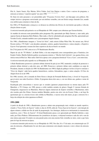 Rede Bandeirantes 41
Elia Jr., Juarez Soares, Elys Marina, Sílvia Vinhas, José Luiz Datena e outros. Com o sucesso do programa, a
emissora se tornou o "canal do esporte" nos anos 1990.
[carece de fontes?]
Os finais de noite passaram a ser preenchidos pelo "Programa Ferreira Neto", um bate-papo com políticos. Ele
sempre iniciava o programa conversando, por um telefone vermelho, com um fictício amigo chamado Léo, usando
esse artifício para comentar os fatos do dia.
Em 1984 a TV Bandeirantes começava a se destacar na cobertura das Diretas Já, movimento que pedia a volta das
eleições diretas no país.
A emissora transmite pela primeira vez as Olimpíadas de 1984, sempre com coberturas que fizeram história.
As manhãs da emissora eram preenchidas pelos programas Ela, apresentado por Baby Garroux e, mais tarde, pela
suposta Garota de Ipanema Helo Pinheiro. Mais tarde, o Ela foi substituído pelo programa Dia Dia, apresentado por
Tavinho Ceschi, contando também com o psicoterapeuta Angelo Gaiarsa.
Em 1986, a Bandeirantes inaugura o "Jornal da Noite", onde estreou Lillian Witte Fibe. No mesmo ano, Orival
Pessini estréia a "TV Fofão", com desenhos animados, sorteios, quadros humorísticos e outras atrações. o Esportivo
Esporte Total apresenta o resumo dos fatos esportivos do dia no brasil e no mundo.
Em 23 de janeiro de 1987, entra no ar a TV Bandeirantes Brasília.
Depois de sair do "TV Mulher", da Rede Globo, e de uma temporada como correspondente para o Fantástico, dos
Estados Unidos, Marília Gabriela ganhou seu programa noturno, o "Marília Gabi Gabriela", nas quartas-feiras, com
música-tema de Rita Lee. Mais tarde, Gabi ficou apenas com o programa dominical "Cara a Cara", com entrevistas.
A emissora transmite pela segunda vez as Olimpíadas de 1988.
A Rede Bandeirantes promoveu o primeiro debate eleitoral do país já em 1982, mantendo a tradição de promover o
primeiro debate eleitoral a cada dois anos, até 2000. Promoveu o primeiro debate entre candidatos ao cargo de
Presidente, durante as eleições de 1989. Na Bandeirantes em 1989,A dupla de palhaços Atchim & Espirro estreiam o
"Circo da Alegria", onde havia quadros humorísticos, sorteios, brincadeiras, jogos e outras atrações. O Circo da
Alegria ficou no ar até 1990.
Em 1988, reestreia, sob o comando de Doris Giesse e direção de Fernando Barbosa Lima, o Jornal de Vanguarda,
que já esteve nas redes Excelsior e Globo. O programa durou dois anos, e, em seu último ano, ganhou o nome de
Vanguarda.
Encabeçada pela concorrência e sucesso que os seriados japoneses proporcionavam na mesma época pela TV
Manchete, o TV Criança, em 1990, passou a exibir também seriados do gênero: Goggle V (mesma fórmula de
Changeman, megasucesso na Manchete), Sharivan (alguns chamavam de Jaspion vermelho) e Machineman, todos
eles trazidos pela Oro Filmes. Estreou também Metalder, porém esta série veio da Everest Video, e até hoje fãs
questionam que se a mesma tivesse sido exibida na Manchete, o sucesso teria sido maior, já que a emissora foi o
berço da exibição das séries japonesas no Brasil.
1991-2000
A partir da década de 1990, a Bandeirantes passou a adotar uma programação mais voltada ao mundo esportivo,
criando a "Faixa Nobre do Esporte" (todos os dias às 20:30), além da "Faixa Especial do Esporte", com duração de
alguns minutos, exibido nos fins de tarde da programação. Aos domingos, dedicava-os inteiramente às transmissões
esportivas, com o "Show do Esporte". O Jornal Bandeirantes passa a ser apresentado por Marília Gabriela e, mais
tarde, por Chico Pinheiro. Diferentemente dos jornalísticos da época, o telejornal terminava cada dia sob o som de
uma música pop atual. O cenário era uma parede preta com uma enorme bola vermelha no meio, como a que fazia
parte do logo da emissora na época.
A emissora transmite pela terceira vez as Olimpíadas de 1992. Nos dias 16 e 17 de maio, em comemoração aos 25
anos da emissora, a Bandeirantes fez um show para comemorar com atrações musicais e com o elenco da emissora
reunido.
 