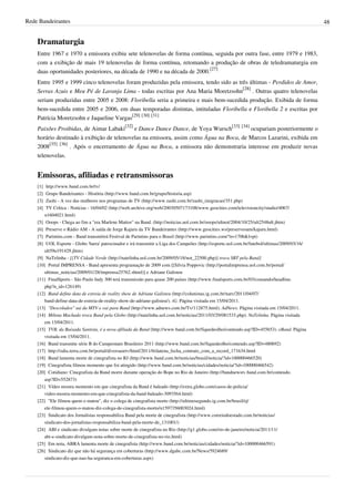 Rede Bandeirantes 48
Dramaturgia
Entre 1967 e 1970 a emissora exibiu sete telenovelas de forma contínua, seguida por outra fase, entre 1979 e 1983,
com a exibição de mais 19 telenovelas de forma contínua, retomando a produção de obras de teledramaturgia em
duas oportunidades posteriores, na década de 1990 e na década de 2000.
[27]
Entre 1995 e 1999 cinco telenovelas foram produzidas pela emissora, tendo sido as três últimas - Perdidos de Amor,
Serras Azuis e Meu Pé de Laranja Lima - todas escritas por Ana Maria Moretzsohn
[28]
. Outras quatro telenovelas
seriam produzidas entre 2005 e 2008: Floribella seria a primeira e mais bem-sucedida produção. Exibida de forma
bem-sucedida entre 2005 e 2006, em duas temporadas distintas, intituladas Floribella e Floribella 2 e escritas por
Patrícia Moretzsohn e Jaqueline Vargas
[29] [30] [31]
Paixões Proibidas, de Aimar Labaki
[32]
e Dance Dance Dance, de Yoya Wursch
[33] [34]
ocupariam posteriormente o
horário destinado à exibição de telenovelas na emissora, assim como Água na Boca, de Marcos Lazarini, exibida em
2008
[35] [36]
. Após o encerramento de Água na Boca, a emissora não demonstraria interesse em produzir novas
telenovelas.
Emissoras, afiliadas e retransmissoras
[1] http://www.band.com.br/tv/
[2] Grupo Bandeirantes - História (http://www.band.com.br/grupo/historia.asp)
[3] Zashi - A vez das mulheres nos programas de TV (http://www.zashi.com.br/zashi_imigracao/351.php)
[4] TV Crítica - Notícias - 16/04/02 (http://web.archive.org/web/20030507173108/www.geocities.com/televisioncity/studio/4067/
n1604021.html)
[5] Ooops - Chega ao fim a "era Marlene Mattos" na Band. (http://noticias.uol.com.br/ooops/ultnot/2004/10/25/ult2548u8.jhtm)
[6] Preserve o Rádio AM - A saída de Jorge Kajuru da TV Bandeirantes (http://www.geocities.ws/preserveoam/kajuru.html)
[7] Parintins.com - Band transmitirá Festival de Parintins para o Brasil (http://www.parintins.com/?n=1706&l=pt)
[8] UOL Esporte - Globo 'barra' patrocinador e irá transmitir a Liga dos Campeões (http://esporte.uol.com.br/futebol/ultimas/2009/03/16/
ult59u191429.jhtm)
[9] NaTelinha - [[TV Cidade Verde (http://natelinha.uol.com.br/2009/05/18/not_22500.php)] troca SBT pela Band]
[10] Portal IMPRENSA - Band apresenta programação de 2009 com [[Silvia Poppovic (http://portalimprensa.uol.com.br/portal/
ultimas_noticias/2009/01/28/imprensa25762.shtml)] e Adriane Galisteu
[11] FinalSports - São Paulo Indy 300 terá transmissão para quase 200 países (http://www.finalsports.com.br/03/comando/headline.
php?n_id=126149)
[12] Band define data de estreia de reality show de Adriane Galisteu (http://colunistas.ig.com.br/natv/2011/04/07/
band-define-data-de-estreia-de-reality-show-de-adriane-galisteu/). iG. Página visitada em 15/04/2011.
[13] "Descolados" sai da MTV e vai para Band (http://www.adnews.com.br/Tv/112875.html). AdNews. Página visitada em 15/04/2011.
[14] Milena Machado troca Band pela Globo (http://natelinha.uol.com.br/noticias/2011/03/29/081533.php). NaTelinha. Página visitada
em 15/04/2011.
[15] TVB, da Baixada Santista, é a nova afiliada da Band (http://www.band.com.br/fiquedeolho/conteudo.asp?ID=455653). eBand. Página
visitada em 15/04/2011.
[16] Band transmite série B do Campeonato Brasileiro 2011 (http://www.band.com.br/fiquedeolho/conteudo.asp?ID=480692)
[17] http://odia.terra.com.br/portal/diversaoetv/html/2011/6/datena_fecha_contrato_com_a_record_171634.html
[18] Band lamenta morte de cinegrafista no RJ (http://www.band.com.br/noticias/brasil/noticia/?id=100000466520)
[19] Cinegrafista filmou momento que foi atingido (http://www.band.com.br/noticias/cidades/noticia/?id=100000466542)
[20] Cotidiano: Cinegrafista da Band morre durante operação do Bope no Rio de Janeiro (http://bandnewstv.band.com.br/conteudo.
asp?ID=552873)
[21] Vídeo mostra momento em que cinegrafista da Band é baleado (http://extra.globo.com/casos-de-policia/
video-mostra-momento-em-que-cinegrafista-da-band-baleado-3093564.html)
[22] "Ele filmou quem o matou", diz o colega de cinegrafista morto (http://ultimosegundo.ig.com.br/brasil/rj/
ele-filmou-quem-o-matou-diz-colega-de-cinegrafista-morto/n1597356003024.html)
[23] Sindicato dos Jornalistas responsabiliza Band pela morte de cinegrafista (http://www.correiodoestado.com.br/noticias/
sindicato-dos-jornalistas-responsabiliza-band-pela-morte-de_131001/)
[24] ABI e sindicato divulgam notas sobre morte de cinegrafista no Rio (http://g1.globo.com/rio-de-janeiro/noticia/2011/11/
abi-e-sindicato-divulgam-nota-sobre-morte-de-cinegrafista-no-rio.html)
[25] Em nota, ABRA lamenta morte de cinegrafista (http://www.band.com.br/noticias/cidades/noticia/?id=100000466591)
[26] Sindicato diz que não há segurança em coberturas (http://www.dgabc.com.br/News/5924689/
sindicato-diz-que-nao-ha-seguranca-em-coberturas.aspx)
 
