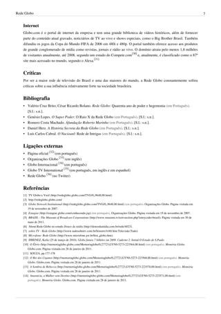 Rede Globo 7
Internet
Globo.com é o portal de internet da empresa e tem uma grande biblioteca de vídeos históricos, além de fornecer
parte do conteúdo atual gravado, noticiários de TV ao vivo e shows especiais, como o Big Brother Brasil. Também
difundiu os jogos da Copa do Mundo FIFA de 2006 em 480i e 480p. O portal também oferece acesso aos produtos
de grande conglomerado de mídia como revistas, jornais e rádio ao vivo. O domínio atraiu pelo menos 1,8 milhões
de visitantes anualmente, até 2008, segundo um estudo do Compete.com
[30]
e, atualmente, é classificado como o 87º
site mais acessado no mundo, segundo o Alexa.
[31]
Críticas
Por ser a maior rede de televisão do Brasil e uma das maiores do mundo, a Rede Globo constantemente sofreu
críticas sobre a sua influência relativamente forte na sociedade brasileira.
Bibliografia
• Valério Cruz Brito; César Ricardo Bolano. Rede Globo: Quarenta ano de poder e hegemonia (em Português).
[S.l.: s.n.].
• Genésio Lopes. O Super Poder: O Raio X da Rede Globo (em Português). [S.l.: s.n.].
• Romero Costa Machado. Afundação Roberto Marinho (em Português). [S.l.: s.n.].
• Daniel Herz. A História Secreta da Rede Globo (em Português). [S.l.: s.n.].
• Luís Carlos Cabral. O Nacioanl: Rede de Intrigas (em Português). [S.l.: s.n.].
Ligações externas
• Página oficial
[32]
(em português)
• Organizações Globo
[33]
(em inglês)
• Globo Internacional
[34]
(em português)
• Globo TV International
[35]
(em português, em inglês e em espanhol)
• Rede Globo
[36]
(no Twitter)
Referências
[1] TV Globo e Você (http://redeglobo.globo.com/TVG/0,,9648,00.html)
[2] http://redeglobo.globo.com/
[3] Globo Network Institutional (http://redeglobo.globo.com/TVG/0,,9648,00.html) (em português). Organizações Globo. Página visitada em
19 de novembro de 2007.
[4] Estagiar (http://estagiar.globo.com/conhecendo.jsp) (em português). Organizações Globo. Página visitada em 19 de novembro de 2007.
[5] BRAZIL - The Museum of Broadcast Corporations (http://www.museum.tv/eotvsection.php?entrycode=brazil). Página visitada em 30 de
maio de 2011.
[6] About Rede Globo no estudo Donos da mídia (http://donosdamidia.com.br/rede/4023).
[7] sobre TV - Rede Globo (http://www.tudosobretv.com.br/histortv/tv60.htm:Televisão:Tudo).
[8] Microfone: Rede Globo (http://www.microfone.jor.br/hist_globo.htm).
[9] JIMENEZ, Keila (25 de março de 2010). Globo fatura 7 bilhões em 2009. Caderno 2. Jornal O Estado de S.Paulo
[10] O Ébrio (http://memoriaglobo.globo.com/Memoriaglobo/0,27723,GYN0-5273-223564,00.html) (em português). Memória Globo.
Globo.com. Página visitada em 28 de janeiro de 2011.
[11] SOUZA, pp.177-178
[12] O Rei dos Ciganos (http://memoriaglobo.globo.com/Memoriaglobo/0,27723,GYN0-5273-223568,00.html) (em português). Memória
Globo. Globo.com. Página visitada em 28 de janeiro de 2011.
[13] A Sombra de Rebecca (http://memoriaglobo.globo.com/Memoriaglobo/0,27723,GYN0-5273-223570,00.html) (em português). Memória
Globo. Globo.com. Página visitada em 28 de janeiro de 2011.
[14] Anastácia, a Mulher sem Destino (http://memoriaglobo.globo.com/Memoriaglobo/0,27723,GYN0-5273-223571,00.html) (em
português). Memória Globo. Globo.com. Página visitada em 28 de janeiro de 2011.
 