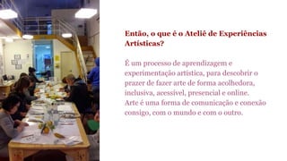 Então, o que é o Ateliê de Experiências 
Artísticas? 
É um processo de aprendizagem e 
experimentação artística, para descobrir o 
prazer de fazer arte de forma acolhedora, 
inclusiva, acessível, presencial e online. 
Arte é uma forma de comunicação e conexão 
consigo, com o mundo e com o outro. 
 