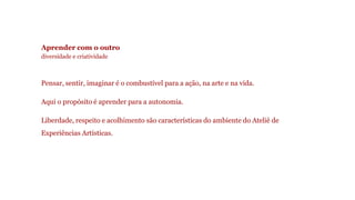 Aprender com o outro 
diversidade e criatividade 
Pensar, sentir, imaginar é o combustível para a ação, na arte e na vida. 
Aqui o propósito é aprender para a autonomia. 
Liberdade, respeito e acolhimento são características do ambiente do Ateliê de 
Experiências Artísticas. 
 