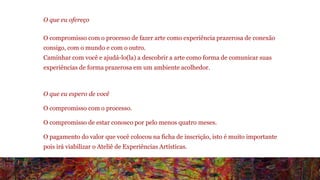 O que eu ofereço 
O compromisso com o processo de fazer arte como experiência prazerosa de conexão 
consigo, com o mundo e com o outro. 
Caminhar com você e ajudá-lo(la) a descobrir a arte como forma de comunicar suas 
experiências de forma prazerosa em um ambiente acolhedor. 
O que eu espero de você 
O compromisso com o processo. 
O compromisso de estar conosco por pelo menos quatro meses. 
O pagamento do valor que você colocou na ficha de inscrição, isto é muito importante 
pois irá viabilizar o Ateliê de Experiências Artísticas. 
Sua contribuição ajudará a permanecia e ampliação deste campo de interação. 
 