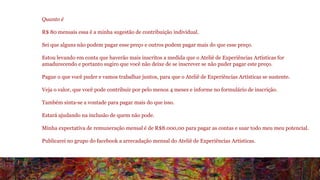 Quanto é 
R$ 80 mensais essa é a minha sugestão de contribuição individual. 
Sei que alguns não podem pagar esse preço e outros podem pagar mais do que esse preço. 
Estou levando em conta que haverão mais inscritos a medida que o Ateliê de Experiências Artísticas for 
amadurecendo e portanto sugiro que você não deixe de se inscrever se não puder pagar este preço. 
Pague o que você puder e vamos trabalhar juntos, para que o Ateliê de Experiências Artísticas se sustente. 
Veja o valor, que você pode contribuir por pelo menos 4 meses e informe no formulário de inscrição. 
Também sinta-se a vontade para pagar mais do que isso. 
Estará ajudando na inclusão de quem não pode. 
Minha expectativa de remuneração mensal é de R$8.000,00 para pagar as contas e usar todo meu meu potencial. 
Publicarei no grupo do facebook a arrecadação mensal do Ateliê de Experiências Artísticas. 
 