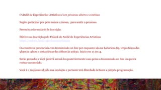 O Ateliê de Experiências Artísticas é um processo aberto e contínuo 
Sugiro participar por pelo menos 4 meses, para sentir o processo. 
Preencha o formulário de inscrição. 
Efetive sua inscrição pelo Unlock do Ateliê de Experiências Artísticas 
https://unlock.fund/experienciasartisticas 
Os encontros presenciais com transmissão on line por enquanto são na Laboriosa 89, terças feiras das 
9h30 às 12h00 e sextas feiras das 18h00 às 20h30. Início em 17.10.14. 
Serão gravados e você poderá acessá-los posteriormente caso perca a transmissão on line ou queira 
revisar o conteúdo. 
Você é o responsável pela sua evolução e portanto terá liberdade de fazer a própria programação. 
 