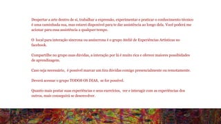 Despertar a arte dentro de si, trabalhar a expressão, experimentar e praticar o conhecimento técnico 
é uma caminhada sua, mas estarei disponível para te dar assistência ao longo dela. Você poderá me 
acionar para essa assistência a qualquer tempo. 
O local para interação síncrona ou assíncrona é o grupo Ateliê de Experiências Artísticas no 
facebook. 
Compartilhe no grupo suas dúvidas, a interação por lá é muito rica e oferece maiores possibidades 
de aprendizagem. 
Caso seja necessário, é possível marcar um tira dúvidas comigo presencialmente ou remotamente. 
Deverá acessar o grupo TODOS OS DIAS, se for possível. 
Quanto mais postar suas experiências e seus exercícios, ver e interagir com as experiências dos 
outros, mais conseguirá se desenvolver. 
 