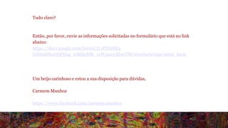 Tudo claro? 
Então, por favor, envie as informações solicitadas no formulário que está no link 
abaixo: 
https://docs.google.com/forms/d/1PlSAS85- 
GdO9HXurtQPEog_wMSjcMR_ccW3mryXhmTM/viewform?usp=send_form 
Um beijo carinhoso e estou a sua disposição para dúvidas, 
Carmem Munhoz 
https://www.facebook.com/carmem.munhoz 
