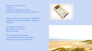 Minha mãe dona de casa 
e meu pai: 
pedreiro, encanador, eletricista, 
vendedor ambulante, pasteleiro, chaveiro. 
Minha lembrança mais antiga e significativa 
tem haver com arte, inspiração, paisagem, 
desenho: 
um jogo de canetinhas 
que ganhei em um natal. 
Silvapen, lindas. 
Na 1a vez que fui para praia, 
a imensidão do mar foi assustadora, 
parecia que ia engolir minha mãe. 
 