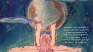 Durante 16 anos trabalhei com 
crianças, adolescentes, adultos e 
pessoas com necessidades 
especiais, em escolas públicas, 
particulares, ongs, centros 
culturais, ateliê próprio, participei 
de editais e oficinas de arte. 
 