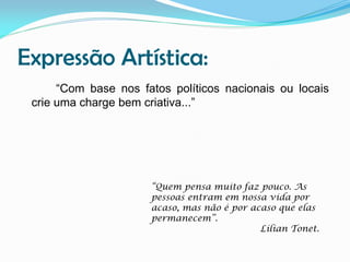 Expressão Artística:
“Com base nos fatos políticos nacionais ou locais
crie uma charge bem criativa...”

“Quem pensa muito faz pouco. As
pessoas entram em nossa vida por
acaso, mas não é por acaso que elas
permanecem”.
Lílian Tonet.

 