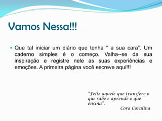 Vamos Nessa!!!
 Que tal iniciar um diário que tenha “ a sua cara”. Um

caderno simples é o começo. Valha--se da sua
inspiração e registre nele as suas experiências e
emoções. A primeira página você escreve aqui!!!

“Feliz aquele que transfere o
que sabe e aprende o que
ensina”.
Cora Coralina

 