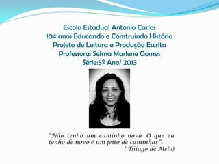Escola Estadual Antonio Carlos
104 anos Educando e Construindo História
Projeto de Leitura e Produção Escrita
Professora: Selma Marlene Gomes
Série:5º Ano/ 2013

“Não tenho um caminho novo. O que eu
tenho de novo é um jeito de caminhar”.
( Thiago de Melo)

 