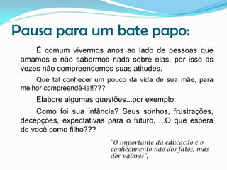 Pausa para um bate papo:
É comum vivermos anos ao lado de pessoas que
amamos e não sabermos nada sobre elas, por isso as
vezes não compreendemos suas atitudes.
Que tal conhecer um pouco da vida de sua mãe, para
melhor compreendê-la!!???

Elabore algumas questões...por exemplo:
Como foi sua infância? Seus sonhos, frustrações,
decepções, expectativas para o futuro, ...O que espera
de você como filho???
“O importante da educação é o
conhecimento não dos fatos, mas
dos valores”,

 