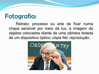 Fotografia:
Retrato; processo ou arte de fixar numa
chapa sensível por meio da luz, a imagem de
objetos colocados diante de uma câmara dotada
de um dispositivo óptico; cópia fiel; reprodução.

 