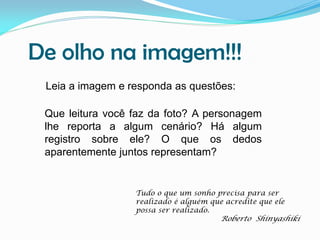 De olho na imagem!!!
Leia a imagem e responda as questões:
Que leitura você faz da foto? A personagem
lhe reporta a algum cenário? Há algum
registro sobre ele? O que os dedos
aparentemente juntos representam?

Tudo o que um sonho precisa para ser
realizado é alguém que acredite que ele
possa ser realizado.

Roberto Shinyashiki

 