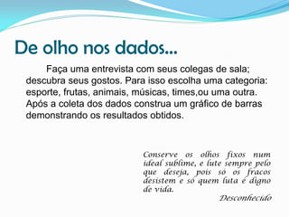 De olho nos dados...
Faça uma entrevista com seus colegas de sala;
descubra seus gostos. Para isso escolha uma categoria:
esporte, frutas, animais, músicas, times,ou uma outra.
Após a coleta dos dados construa um gráfico de barras
demonstrando os resultados obtidos.

Conserve os olhos fixos num
ideal sublime, e lute sempre pelo
que deseja, pois só os fracos
desistem e só quem luta é digno
de vida.

Desconhecido

 