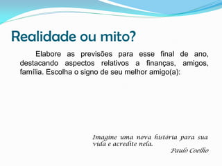 Realidade ou mito?
Elabore as previsões para esse final de ano,
destacando aspectos relativos a finanças, amigos,
família. Escolha o signo de seu melhor amigo(a):

Imagine uma nova história para sua
vida e acredite nela.

Paulo Coelho

 